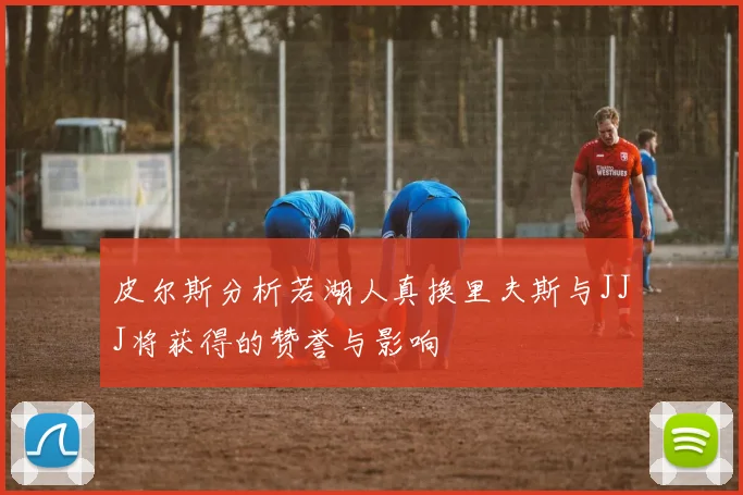 皮尔斯分析若湖人真换里夫斯与JJJ将获得的赞誉与影响