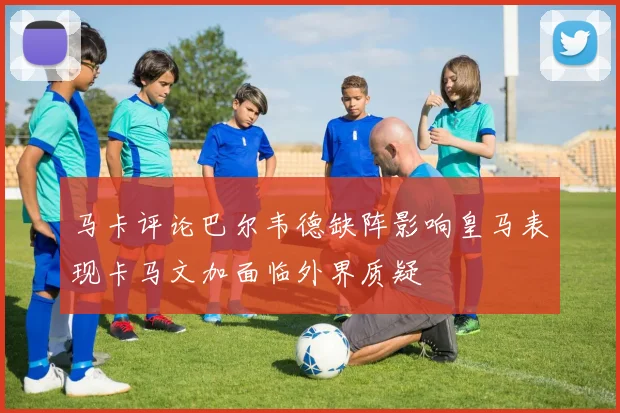 马卡评论巴尔韦德缺阵影响皇马表现卡马文加面临外界质疑