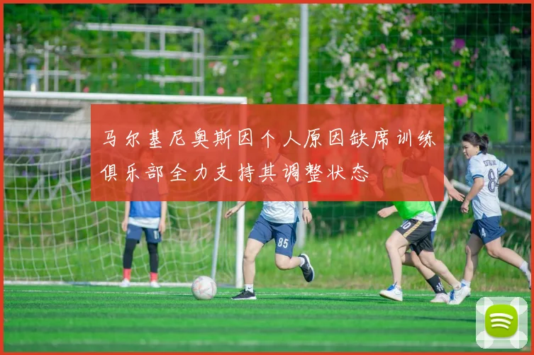 马尔基尼奥斯因个人原因缺席训练俱乐部全力支持其调整状态