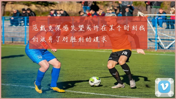 范戴克深感失望或许在某个时刻我们放弃了对胜利的追求