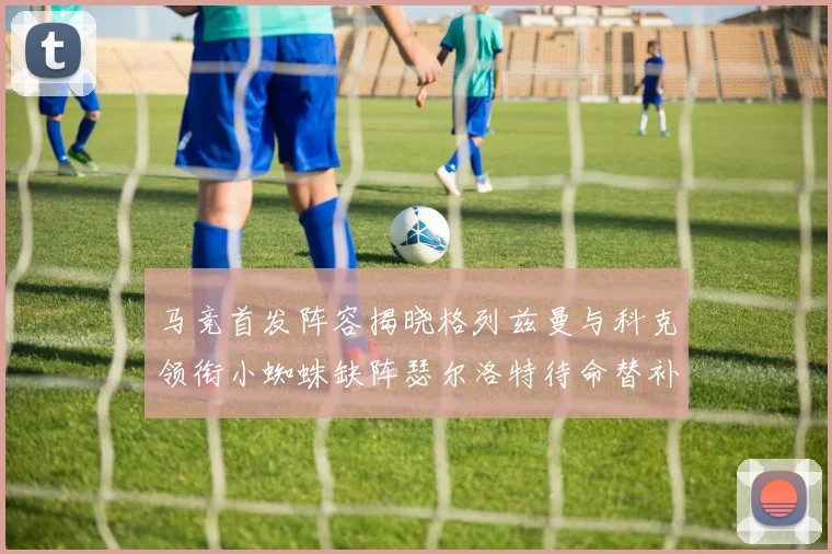 马竞首发阵容揭晓格列兹曼与科克领衔小蜘蛛缺阵瑟尔洛特待命替补