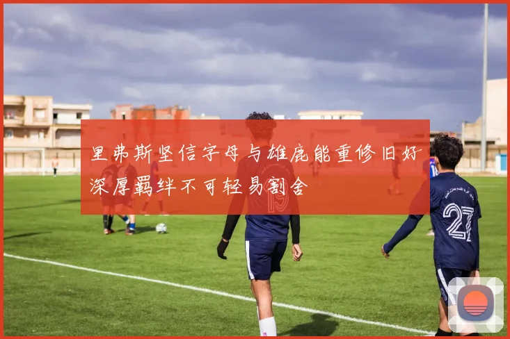 里弗斯坚信字母与雄鹿能重修旧好深厚羁绊不可轻易割舍