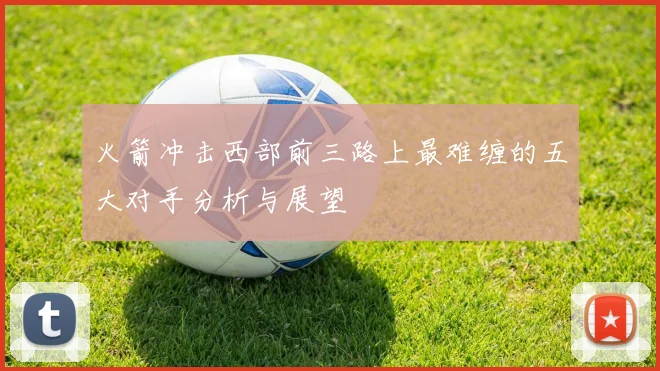 火箭冲击西部前三路上最难缠的五大对手分析与展望