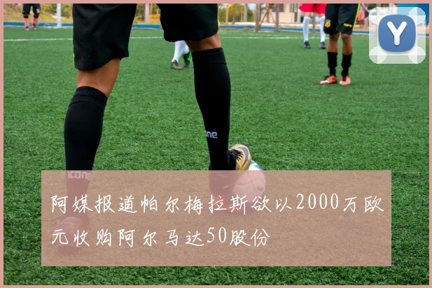 阿媒报道帕尔梅拉斯欲以2000万欧元收购阿尔马达50股份