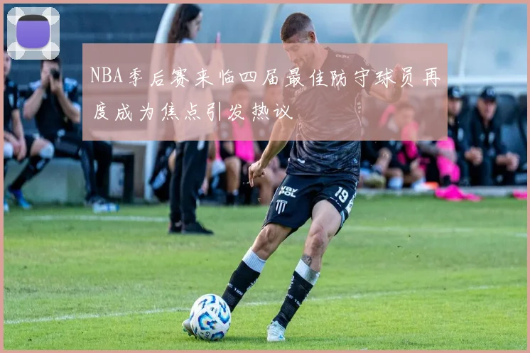 NBA季后赛来临四届最佳防守球员再度成为焦点引发热议