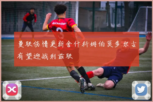 曼联伤情更新舍什科姆伯莫多尔古有望迎战利兹联