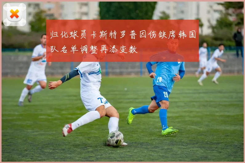 归化球员卡斯特罗普因伤缺席韩国队名单调整再添变数