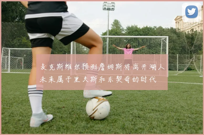 麦克斯维尔预测詹姆斯将离开湖人未来属于里夫斯和东契奇的时代