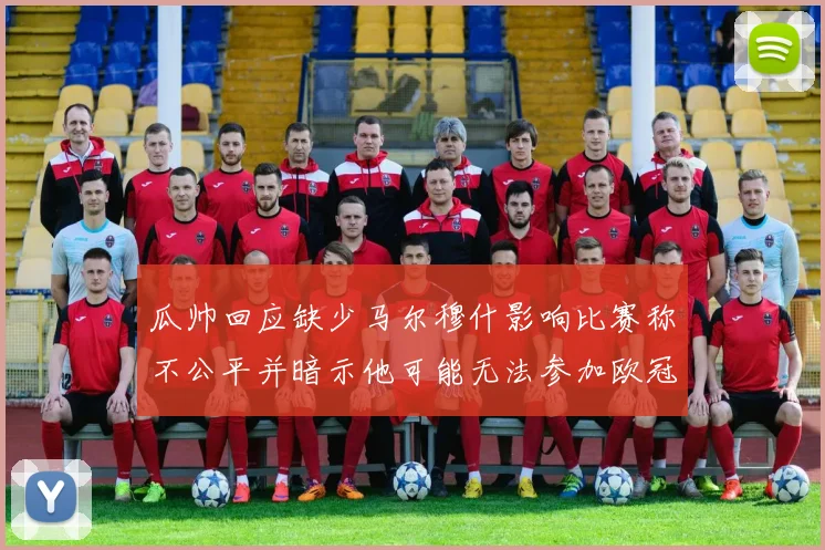 瓜帅回应缺少马尔穆什影响比赛称不公平并暗示他可能无法参加欧冠