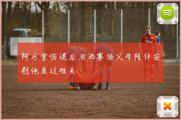 阿方索伤退后泪洒赛场父母陪伴安慰他度过难关