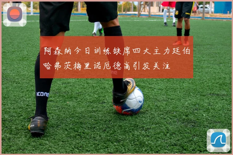 阿森纳今日训练缺席四大主力廷伯哈弗茨梅里诺厄德高引发关注