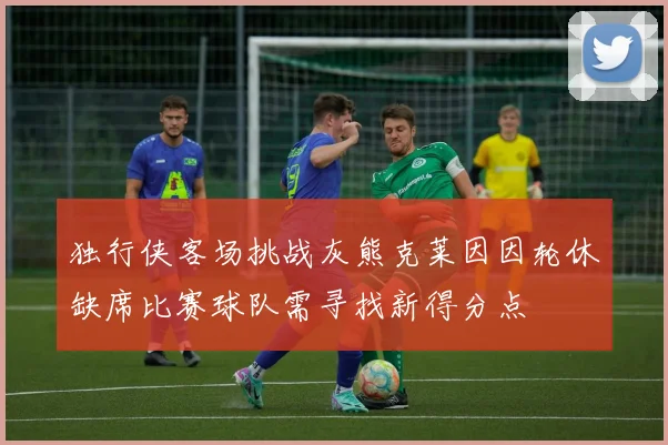独行侠客场挑战灰熊克莱因因轮休缺席比赛球队需寻找新得分点