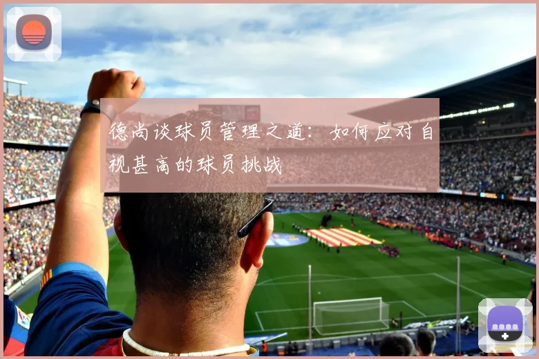 德尚谈球员管理之道：如何应对自视甚高的球员挑战