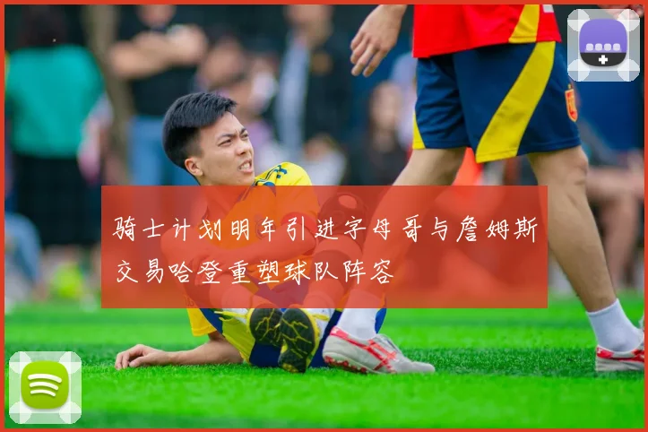 骑士计划明年引进字母哥与詹姆斯交易哈登重塑球队阵容