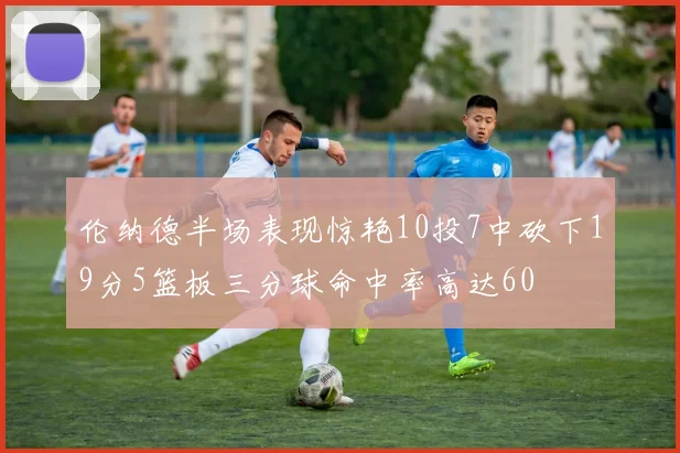 伦纳德半场表现惊艳10投7中砍下19分5篮板三分球命中率高达60
