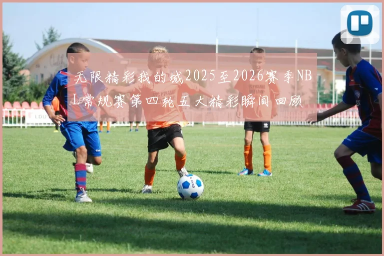 无限精彩我的城2025至2026赛季NBL常规赛第四轮五大精彩瞬间回顾