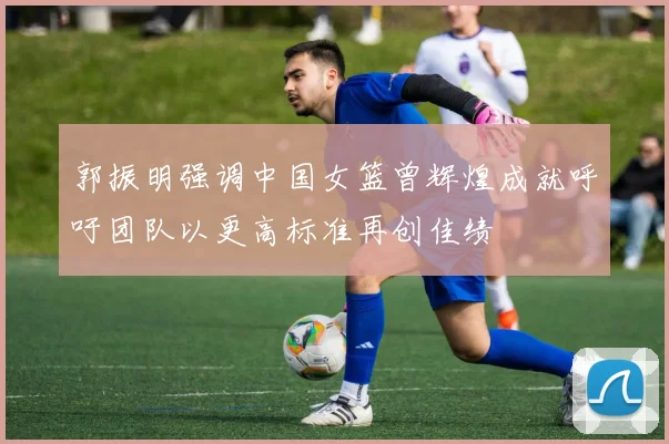 郭振明强调中国女篮曾辉煌成就呼吁团队以更高标准再创佳绩