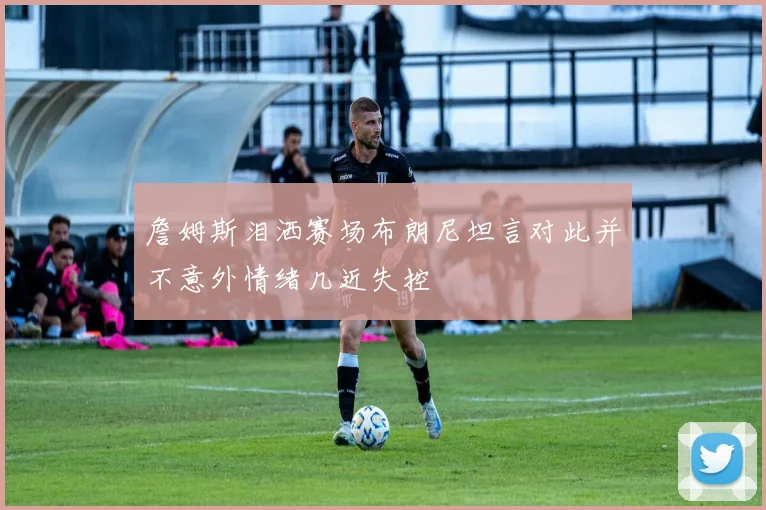 詹姆斯泪洒赛场布朗尼坦言对此并不意外情绪几近失控