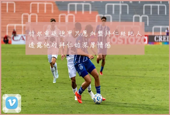 特尔重返德甲只愿加盟拜仁经纪人透露他对拜仁的深厚情感