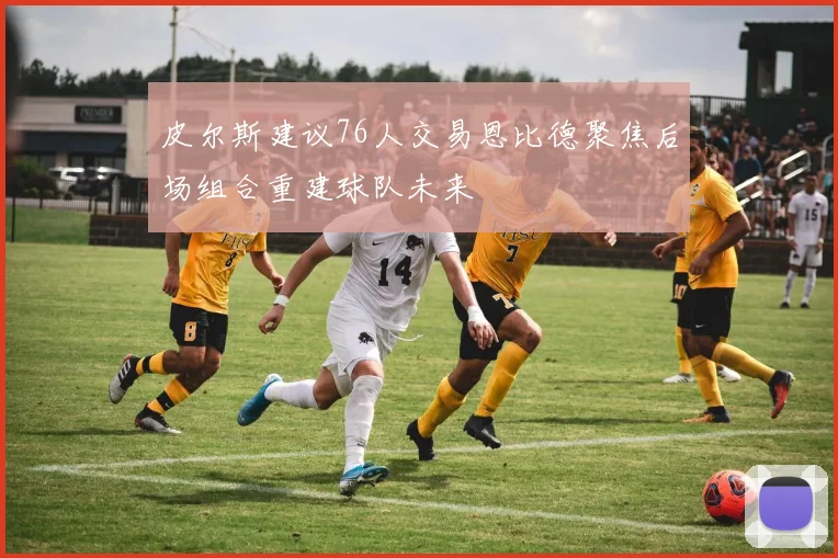皮尔斯建议76人交易恩比德聚焦后场组合重建球队未来